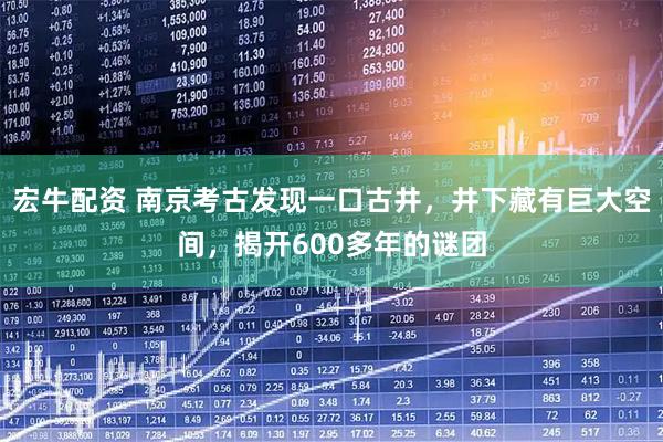 宏牛配资 南京考古发现一口古井，井下藏有巨大空间，揭开600多年的谜团
