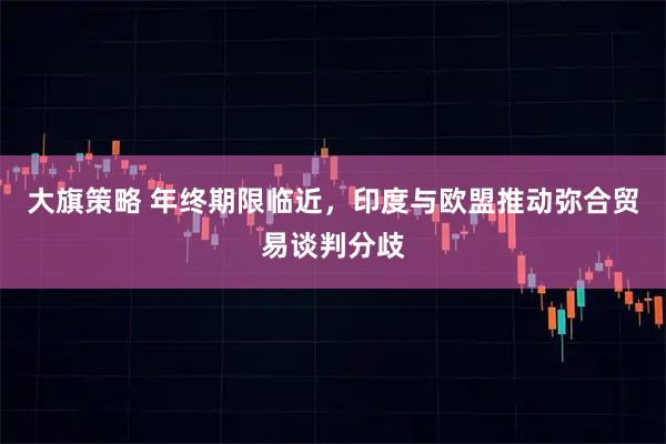 大旗策略 年终期限临近，印度与欧盟推动弥合贸易谈判分歧