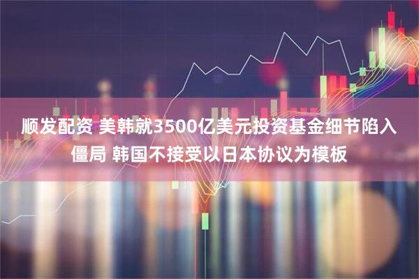 顺发配资 美韩就3500亿美元投资基金细节陷入僵局 韩国不接受以日本协议为模板