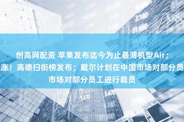 创高网配资 苹果发布迄今为止最薄机型Air；阿里美股大涨！高德扫街榜发布；戴尔计划在中国市场对部分员工进行裁员