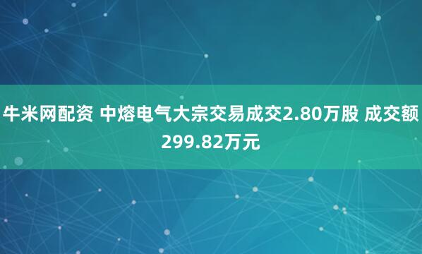 牛米网配资 中熔电气大宗交易成交2.80万股 成交额299.82万元
