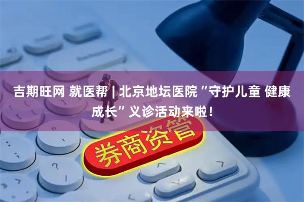 吉期旺网 就医帮 | 北京地坛医院“守护儿童 健康成长”义诊活动来啦！
