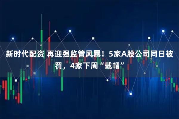 新时代配资 再迎强监管风暴！5家A股公司同日被罚，4家下周“戴帽”
