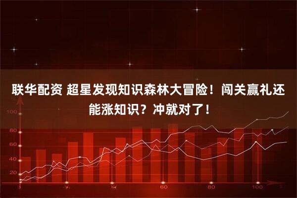 联华配资 超星发现知识森林大冒险！闯关赢礼还能涨知识？冲就对了！