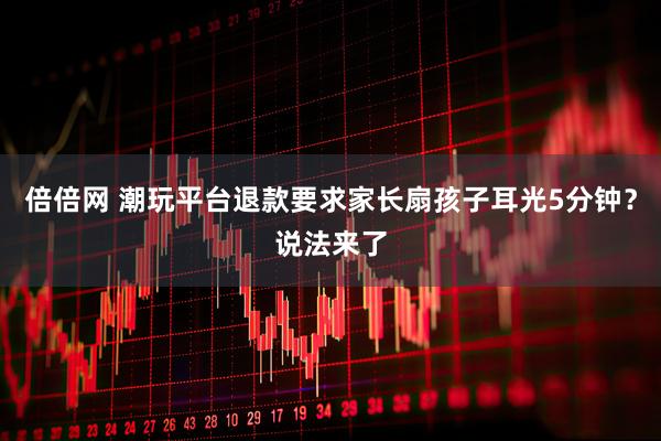 倍倍网 潮玩平台退款要求家长扇孩子耳光5分钟？说法来了