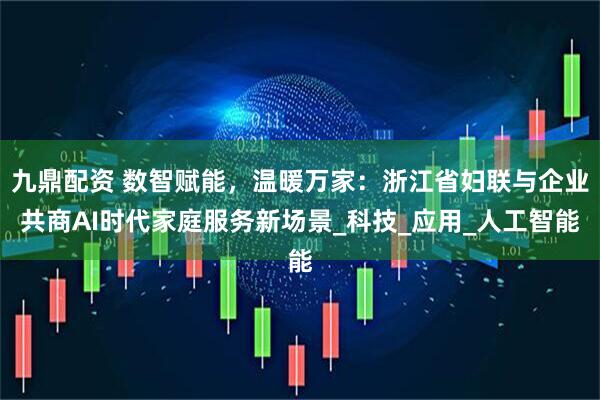 九鼎配资 数智赋能，温暖万家：浙江省妇联与企业共商AI时代家庭服务新场景_科技_应用_人工智能