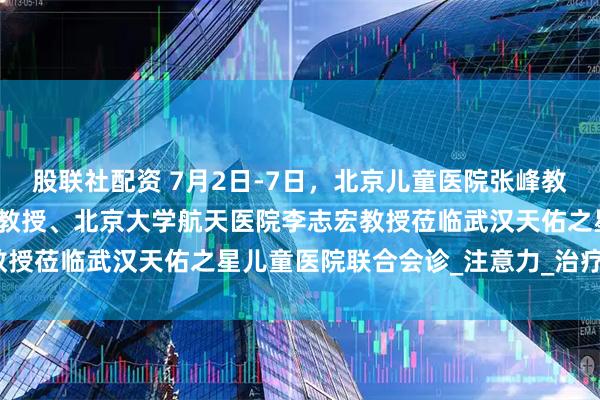 股联社配资 7月2日-7日，北京儿童医院张峰教授、上海儿童医院张金凤教授、北京大学航天医院李志宏教授莅临武汉天佑之星儿童医院联合会诊_注意力_治疗_干预