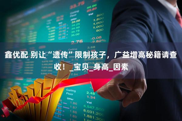 鑫优配 别让“遗传”限制孩子，广益增高秘籍请查收！_宝贝_身高_因素