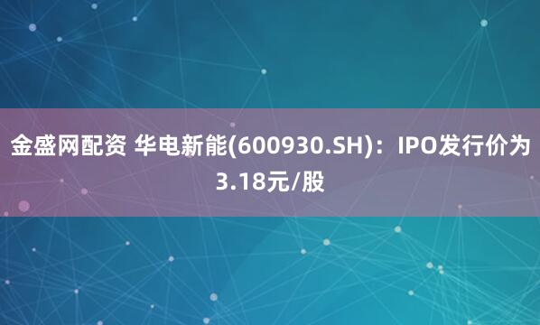 金盛网配资 华电新能(600930.SH)：IPO发行价为3.18元/股