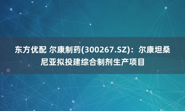 东方优配 尔康制药(300267.SZ)：尔康坦桑尼亚拟投建综合制剂生产项目