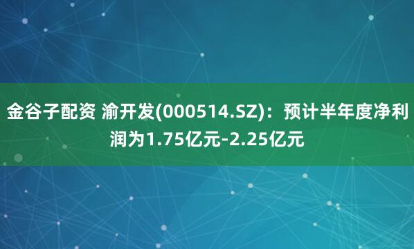 金谷子配资 渝开发(000514.SZ)：预计半年度净利润为1.75亿元-2.25亿元