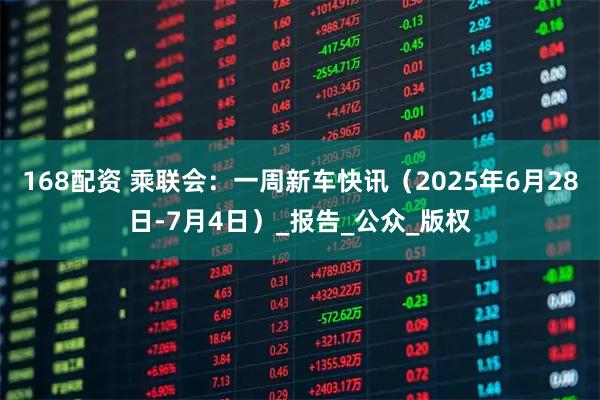 168配资 乘联会：一周新车快讯（2025年6月28日-7月4日）_报告_公众_版权