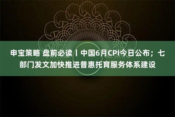 申宝策略 盘前必读丨中国6月CPI今日公布；七部门发文加快推进普惠托育服务体系建设