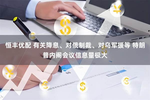 恒丰优配 有关降息、对俄制裁、对乌军援等 特朗普内阁会议信息量极大