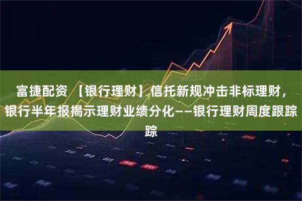 富捷配资 【银行理财】信托新规冲击非标理财，银行半年报揭示理财业绩分化——银行理财周度跟踪