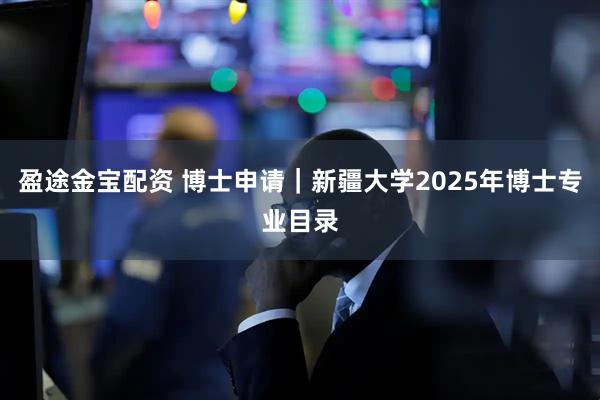 盈途金宝配资 博士申请｜新疆大学2025年博士专业目录