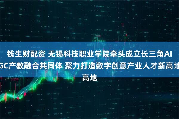 钱生财配资 无锡科技职业学院牵头成立长三角AIGC产教融合共同体 聚力打造数字创意产业人才新高地