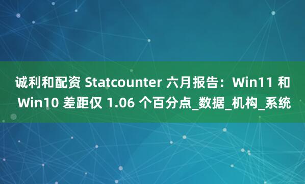 诚利和配资 Statcounter 六月报告：Win11 和 Win10 差距仅 1.06 个百分点_数据_机构_系统