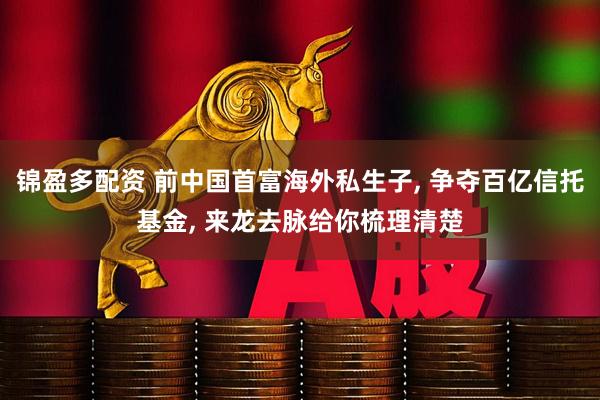 锦盈多配资 前中国首富海外私生子, 争夺百亿信托基金, 来龙去脉给你梳理清楚